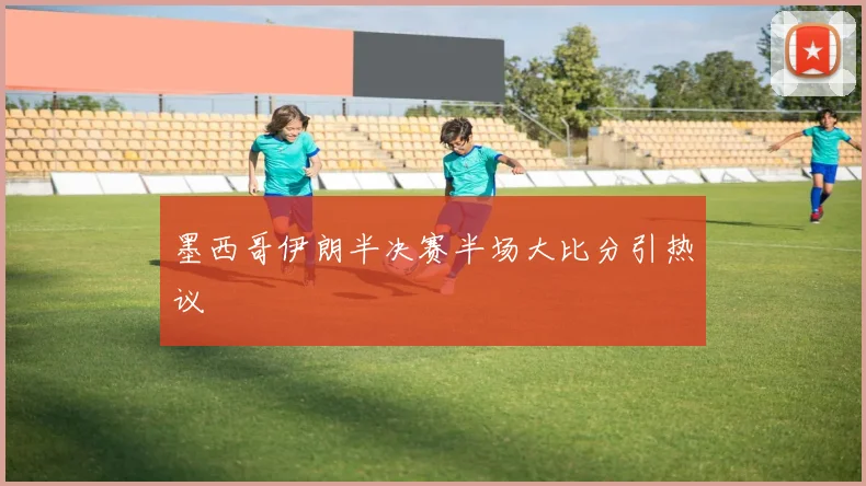 墨西哥伊朗半决赛半场大比分引热议