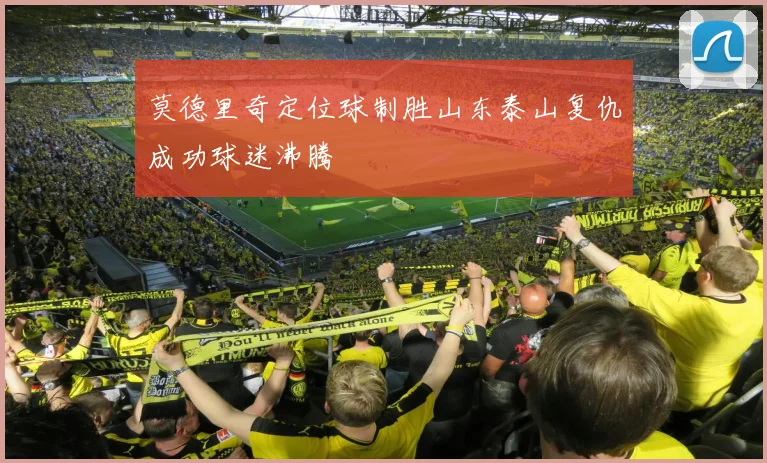 莫德里奇定位球制胜山东泰山复仇成功球迷沸腾