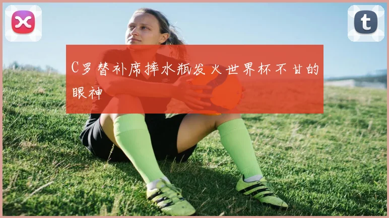 C罗替补席摔水瓶发火世界杯不甘的眼神
