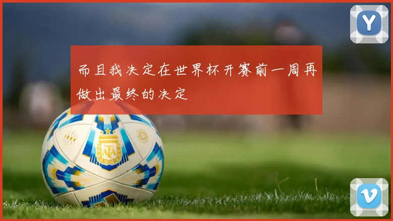 而且我决定在世界杯开赛前一周再做出最终的决定