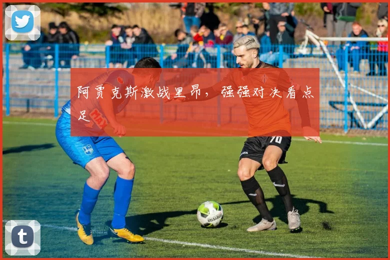 阿贾克斯激战里昂，强强对决看点足