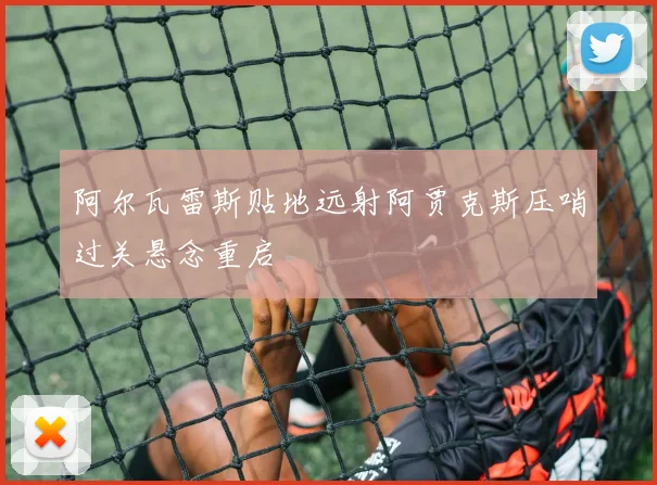 阿尔瓦雷斯贴地远射阿贾克斯压哨过关悬念重启