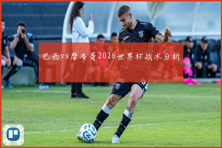 巴西vs摩洛哥2026世界杯战术分析