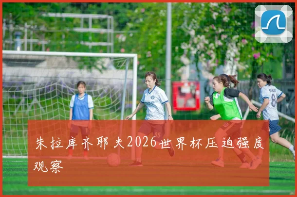 朱拉库齐耶夫2026世界杯压迫强度观察