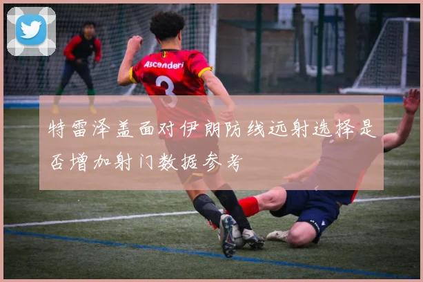 特雷泽盖面对伊朗防线远射选择是否增加射门数据参考