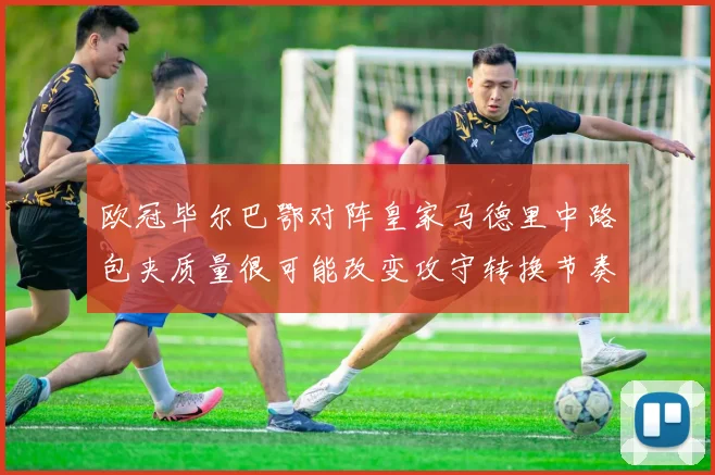 欧冠毕尔巴鄂对阵皇家马德里中路包夹质量很可能改变攻守转换节奏