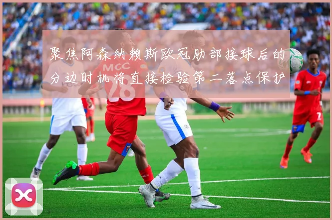 聚焦阿森纳赖斯欧冠肋部接球后的分边时机将直接检验第二落点保护