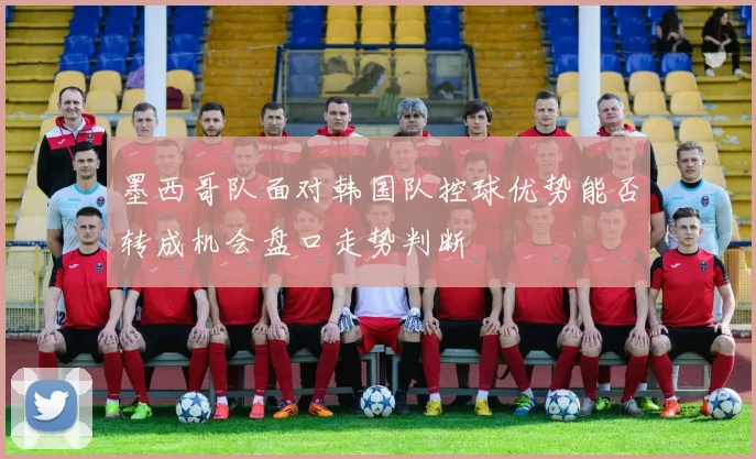 墨西哥队面对韩国队控球优势能否转成机会盘口走势判断