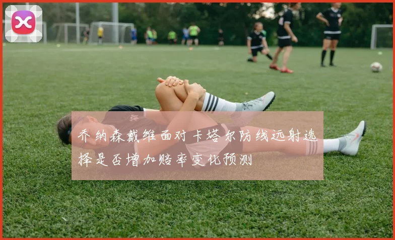 乔纳森戴维面对卡塔尔防线远射选择是否增加赔率变化预测