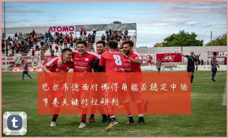 巴尔韦德面对佛得角能否稳定中场节奏关键对位研判