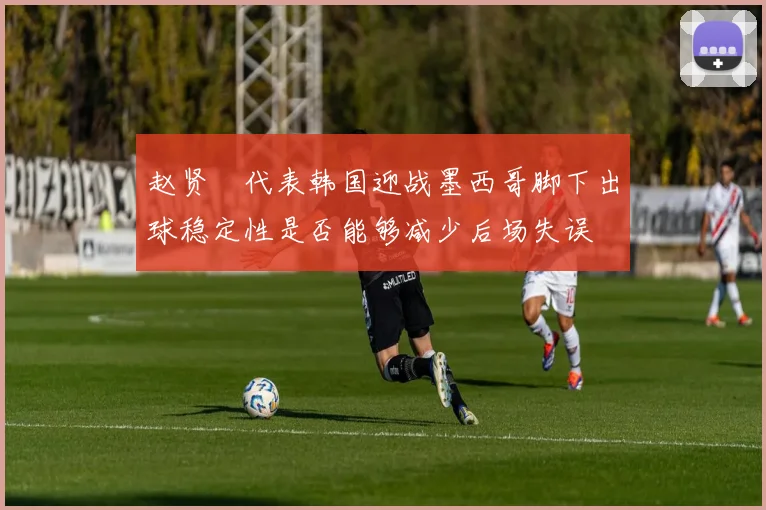 赵贤祐代表韩国迎战墨西哥脚下出球稳定性是否能够减少后场失误