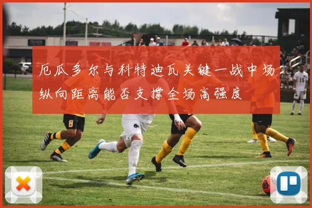 厄瓜多尔与科特迪瓦关键一战中场纵向距离能否支撑全场高强度