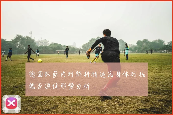 德国队萨内对阵科特迪瓦身体对抗能否顶住形势分析