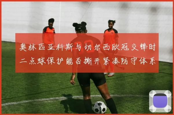 奥林匹亚科斯与切尔西欧冠交锋时二点球保护能否撕开紧凑防守体系