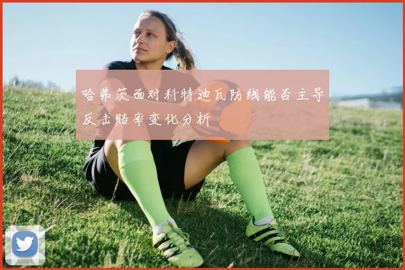 哈弗茨面对科特迪瓦防线能否主导反击赔率变化分析