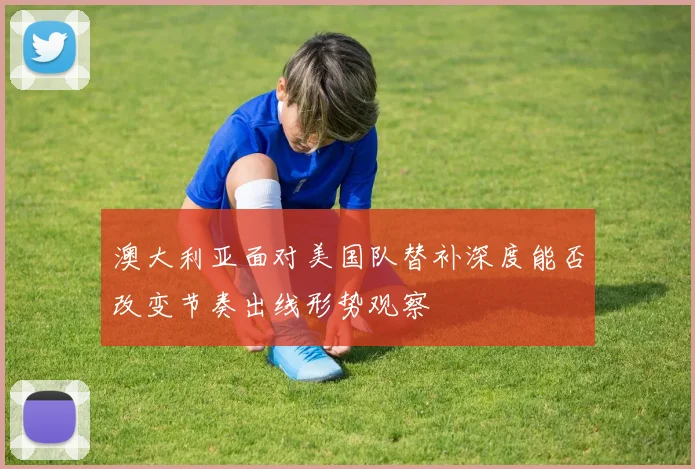 澳大利亚面对美国队替补深度能否改变节奏出线形势观察