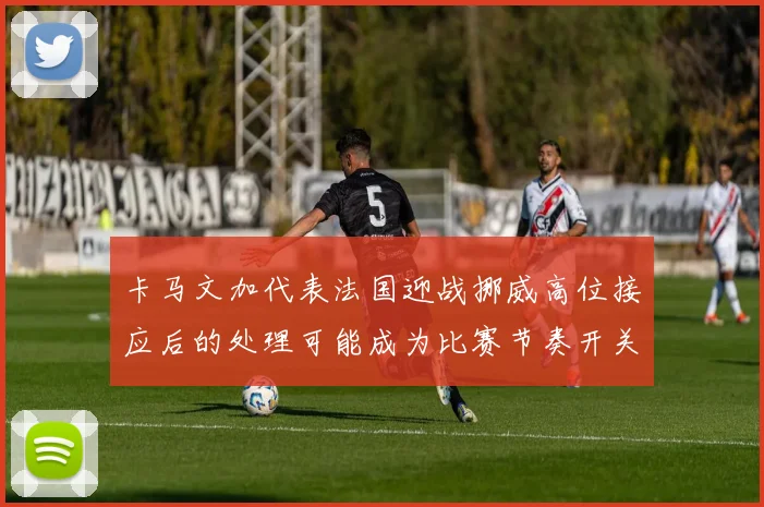 卡马文加代表法国迎战挪威高位接应后的处理可能成为比赛节奏开关