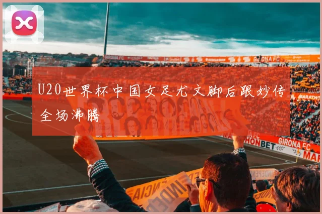 U20世界杯中国女足尤文脚后跟妙传全场沸腾