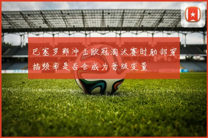 巴塞罗那冲击欧冠淘汰赛时肋部穿插频率是否会成为晋级变量