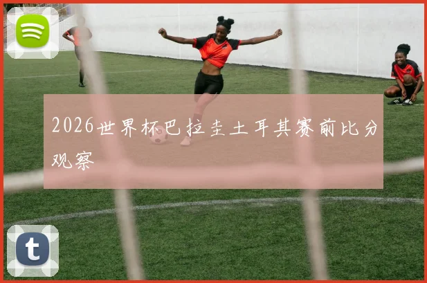 2026世界杯巴拉圭土耳其赛前比分观察