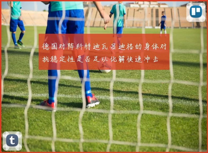 德国对阵科特迪瓦吕迪格的身体对抗稳定性是否足以化解快速冲击
