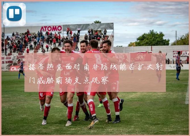 赫洛热克面对南非防线能否扩大射门威胁前场支点观察