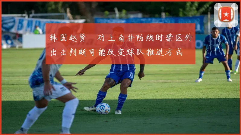 韩国赵贤祐对上南非防线时禁区外出击判断可能改变球队推进方式